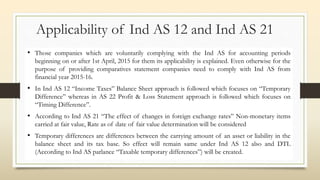 Applicability of Ind AS 12 and Ind AS 21
• Those companies which are voluntarily complying with the Ind AS for accounting periods
beginning on or after 1st April, 2015 for them its applicability is explained. Even otherwise for the
purpose of providing comparatives statement companies need to comply with Ind AS from
financial year 2015-16.
• In Ind AS 12 “Income Taxes” Balance Sheet approach is followed which focuses on “Temporary
Difference” whereas in AS 22 Profit & Loss Statement approach is followed which focuses on
“Timing Difference”.
• According to Ind AS 21 “The effect of changes in foreign exchange rates” Non-monetary items
carried at fair value, Rate as of date of fair value determination will be considered
• Temporary differences are differences between the carrying amount of an asset or liability in the
balance sheet and its tax base. So effect will remain same under Ind AS 12 also and DTL
(According to Ind AS parlance “Taxable temporary differences”) will be created.
 
