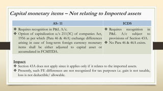 Capital monetary items – Not relating to Imported assets
AS- 11 ICDS
 Requires recognition in P&L A/c.
 Option of capitalization u/s 211(3C) of companies Act,
1956 as per which (Para 46 & 46A) exchange differences
arising in case of long-term foreign currency monetary
items shall be either adjusted to capital asset or
accumulated in FCMITDA.
 Requires recognition in
P&L A/c subject to
provisions of Section 43A.
 No Para 46 & 46A exists.
Impact:
 Section 43A does not apply since it applies only if it relates to the imported assets.
 Presently, such FE differences are not recognized for tax purposes i.e. gain is not taxable,
loss is not deductible/ allowable.
 