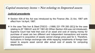 Capital monetary items – Not relating to Imported assets
Judicial precedents
 Section 43A of the Act was introduced by the Finance (No. 2) Act, 1967 with
effect from 1st April, 1967.
 In the case Tata Iron & Steel [TISCO - (1998) 231 ITR 285 (SC)] for the case
relating to AY 1960-61 and AY 1961-62 (When Section 43A was not introduced),
Supreme Court had held that cost of an asset and cost of raising money for
purchase of asset are two different and independent transactions and events
subsequent to acquisition of assets cannot change price paid for it. Therefore,
fluctuations in foreign exchange rate while repaying instalments of foreign loan
raised to acquire asset cannot alter actual cost of assets for computing
depreciation.
 