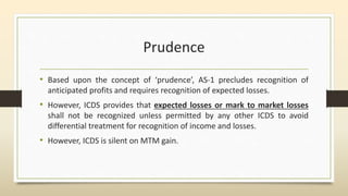 Prudence
• Based upon the concept of ‘prudence’, AS-1 precludes recognition of
anticipated profits and requires recognition of expected losses.
• However, ICDS provides that expected losses or mark to market losses
shall not be recognized unless permitted by any other ICDS to avoid
differential treatment for recognition of income and losses.
• However, ICDS is silent on MTM gain.
 