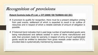 Recognition of provisions
Rotork Controls India (P.) Ltd. v. CIT [2009] 180 TAXMAN 422 (SC)
 A provision to qualify for recognition, there must be a present obligation arising
from past events, settlement of which is expected to result in an outflow of
resources and in respect of which a reliable estimate of amount of obligation is
possible.
 If historical trend indicates that in past large number of sophisticated goods were
being manufactured and defects existed in some of items manufactured and
sold, then provision made for warranty in respect of army of such sophisticated
goods would be entitled to deduction from gross receipts under section 37(1),
provided data is systematically maintained by assessee.
 