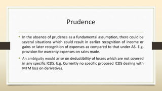 Prudence
• In the absence of prudence as a fundamental assumption, there could be
several situations which could result in earlier recognition of income or
gains or later recognition of expenses as compared to that under AS. E.g.
provision for warranty expenses on sales made.
• An ambiguity would arise on deductibility of losses which are not covered
in any specific ICDS. E.g. Currently no specific proposed ICDS dealing with
MTM loss on derivatives.
 