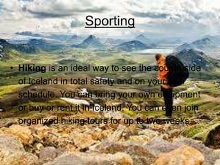 Sporting
• Hiking is an ideal way to see the countryside
of Iceland in total safety and on your own
schedule. You can bring your own equipment
or buy or rent it in Iceland. You can even join
organized hiking tours for up to two weeks.
 