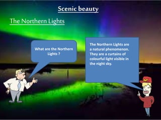 Scenicbeauty
TheNorthern Lights
What are the Northern
Lights ?
The Northern Lights are
a natural phenomenon.
They are a curtains of
colourful light visible in
the night sky.
 