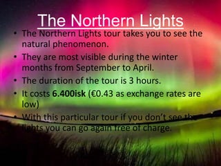 The Northern Lights
• The Northern Lights tour takes you to see the
natural phenomenon.
• They are most visible during the winter
months from September to April.
• The duration of the tour is 3 hours.
• It costs 6.400isk (€0.43 as exchange rates are
low)
• With this particular tour if you don’t see the
lights you can go again free of charge.
 