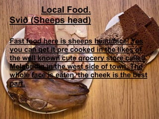 Local Food.
Svið (Sheeps head)
Fast food here is sheeps head/face! Yes
you can get it pre cooked in the likes of
the well known cute grocery store called
Melabudin in the west side of town. The
whole face is eaten, the cheek is the best
part.
 