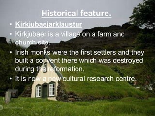 Historical feature.
• Kirkjubaejarklaustur
• Kirkjubaer is a village on a farm and
church site.
• Irish monks were the first settlers and they
built a convent there which was destroyed
during the reformation.
• It is now a new cultural research centre.
 