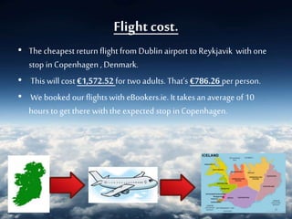 Flight cost.
• The cheapest return flight from Dublin airport to Reykjavik with one
stop inCopenhagen , Denmark.
• This will cost €1,572.52 for two adults. That’s €786.26 per person.
• We booked our flights with eBookers.ie. It takesan average of 10
hours to get there with the expected stop in Copenhagen.
 