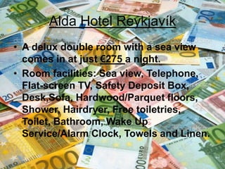 Alda Hotel Reykjavík
• A delux double room with a sea view
comes in at just €275 a night.
• Room facilities: Sea view, Telephone,
Flat-screen TV, Safety Deposit Box,
Desk,Sofa, Hardwood/Parquet floors,
Shower, Hairdryer, Free toiletries,
Toilet, Bathroom, Wake Up
Service/Alarm Clock, Towels and Linen.
 