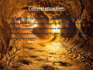 Cultural attraction.
• Raufarholshellirwiththe accurate precautions and
preparations, any tourist can just walkstraight into this
lave-tubecavernandsaunter more than¾ mileor a
kilometre to its dimmest depths, past peculiar icecandles
and lava formations.
 