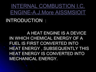 INTERNAL COMBUSTION I.C.INTERNAL COMBUSTION I.C.
ENGINE-A.J.More AISSMSIOITENGINE-A.J.More AISSMSIOIT
INTRODUCTIONINTRODUCTION ::
A HEAT ENGINE IS A DEVICEA HEAT ENGINE IS A DEVICE
IN WHICH CHEMICAL ENERGY OF AIN WHICH CHEMICAL ENERGY OF A
FUEL IS FIRST CONVERTED INTOFUEL IS FIRST CONVERTED INTO
HEAT ENERGY , SUBSEQUENTLY THISHEAT ENERGY , SUBSEQUENTLY THIS
HEAT ENERGY IS CONVERTED INTOHEAT ENERGY IS CONVERTED INTO
MECHANICAL ENERGY.MECHANICAL ENERGY.
 