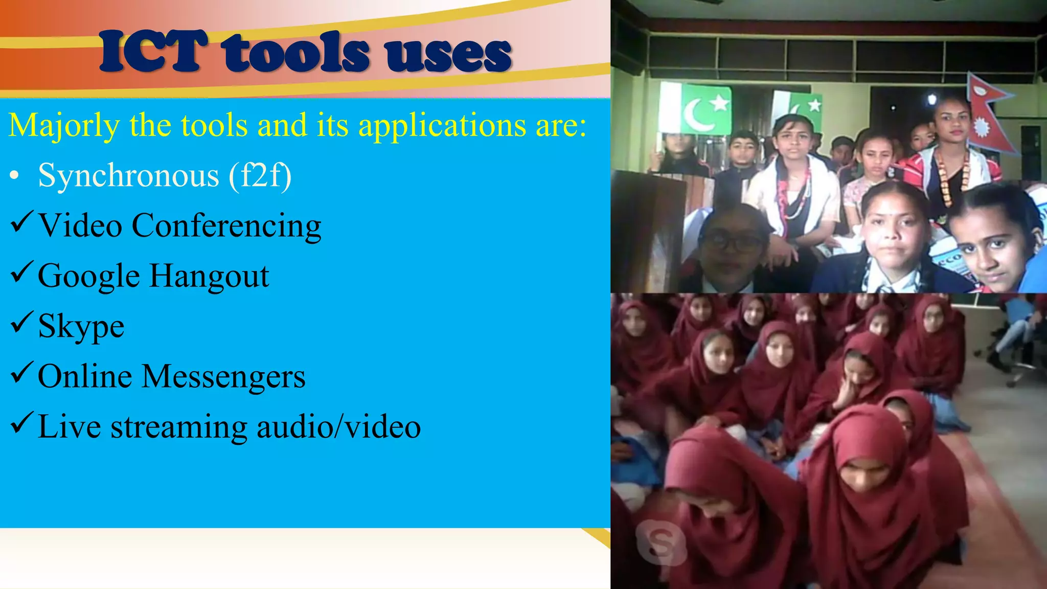 ICT tools uses
Majorly the tools and its applications are:
• Synchronous (f2f)
✓Video Conferencing
✓Google Hangout
✓Skype
✓Online Messengers
✓Live streaming audio/video
 