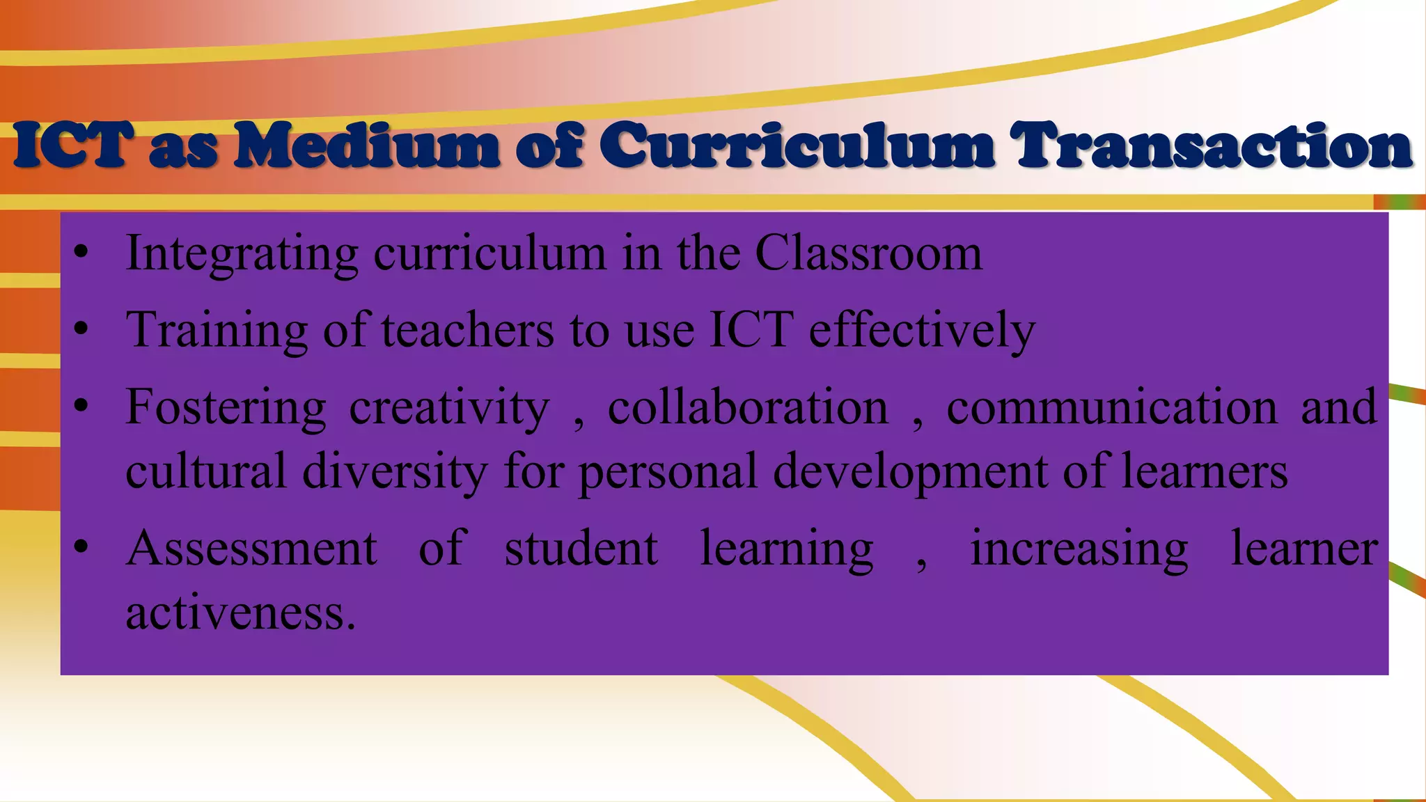 ICT as Medium of Curriculum Transaction
• Integrating curriculum in the Classroom
• Training of teachers to use ICT effectively
• Fostering creativity , collaboration , communication and
cultural diversity for personal development of learners
• Assessment of student learning , increasing learner
activeness.
 