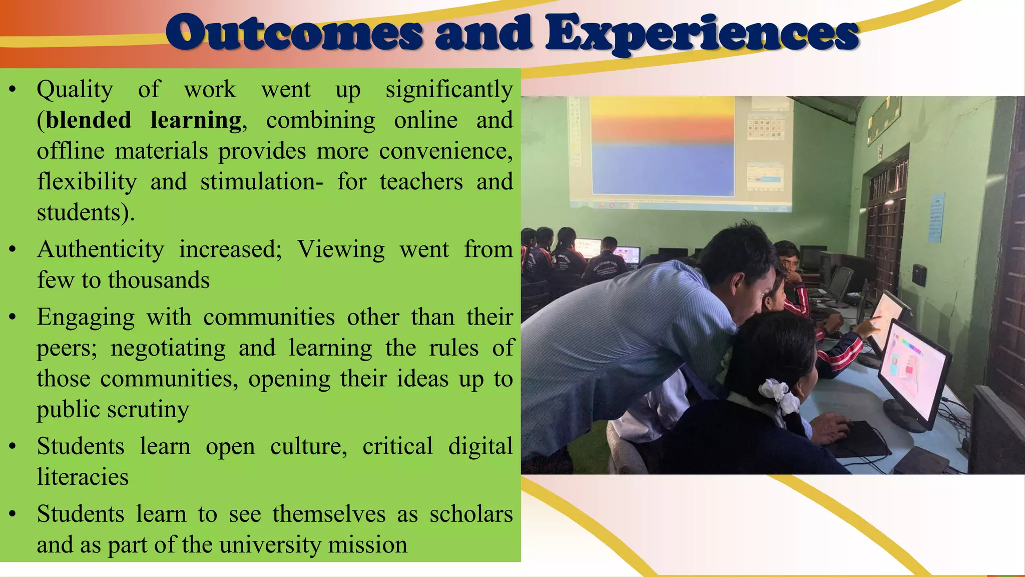 Outcomes and Experiences
• Quality of work went up significantly
(blended learning, combining online and
offline materials provides more convenience,
flexibility and stimulation- for teachers and
students).
• Authenticity increased; Viewing went from
few to thousands
• Engaging with communities other than their
peers; negotiating and learning the rules of
those communities, opening their ideas up to
public scrutiny
• Students learn open culture, critical digital
literacies
• Students learn to see themselves as scholars
and as part of the university mission
 