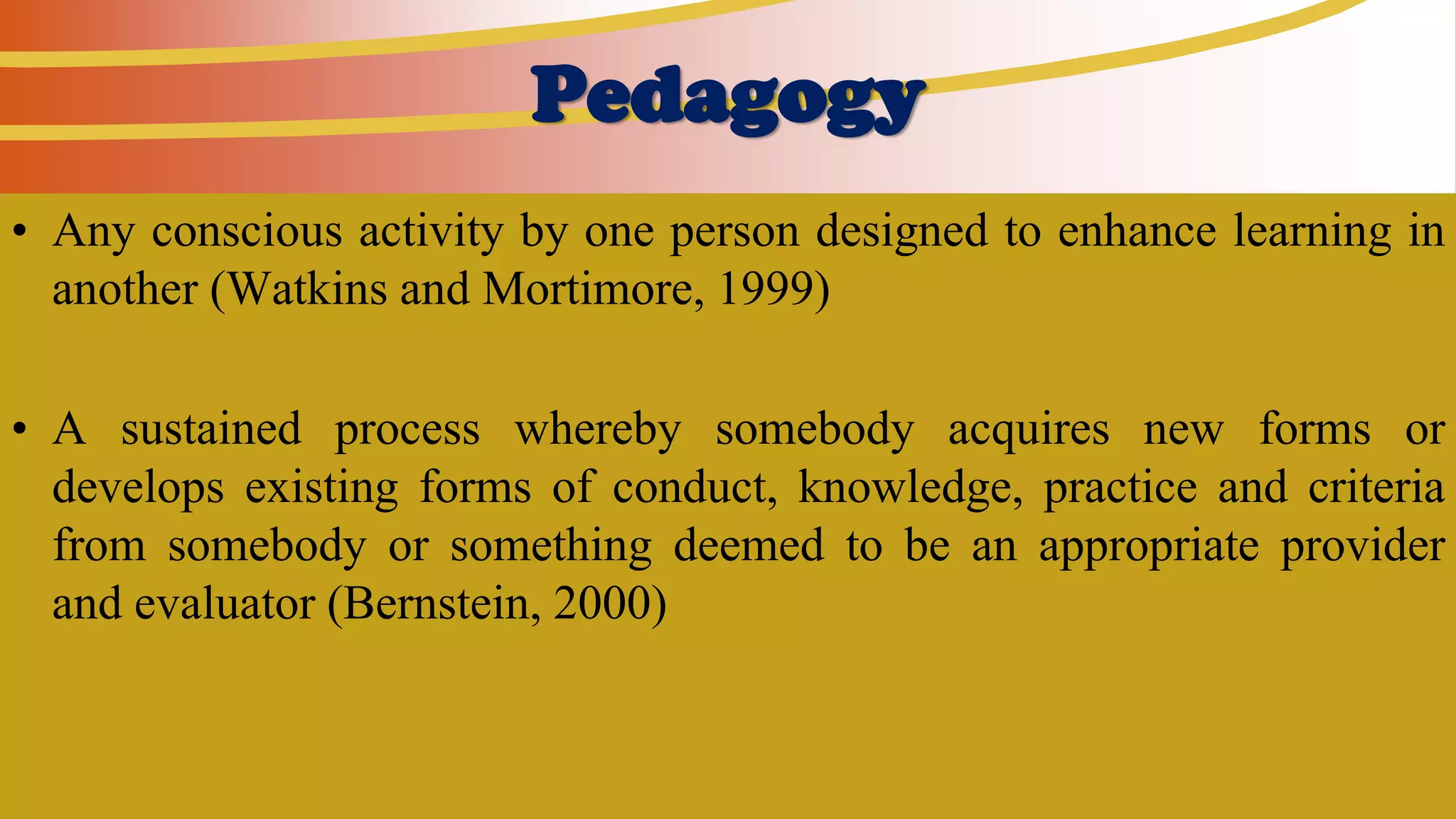 Pedagogy
• Any conscious activity by one person designed to enhance learning in
another (Watkins and Mortimore, 1999)
• A sustained process whereby somebody acquires new forms or
develops existing forms of conduct, knowledge, practice and criteria
from somebody or something deemed to be an appropriate provider
and evaluator (Bernstein, 2000)
 