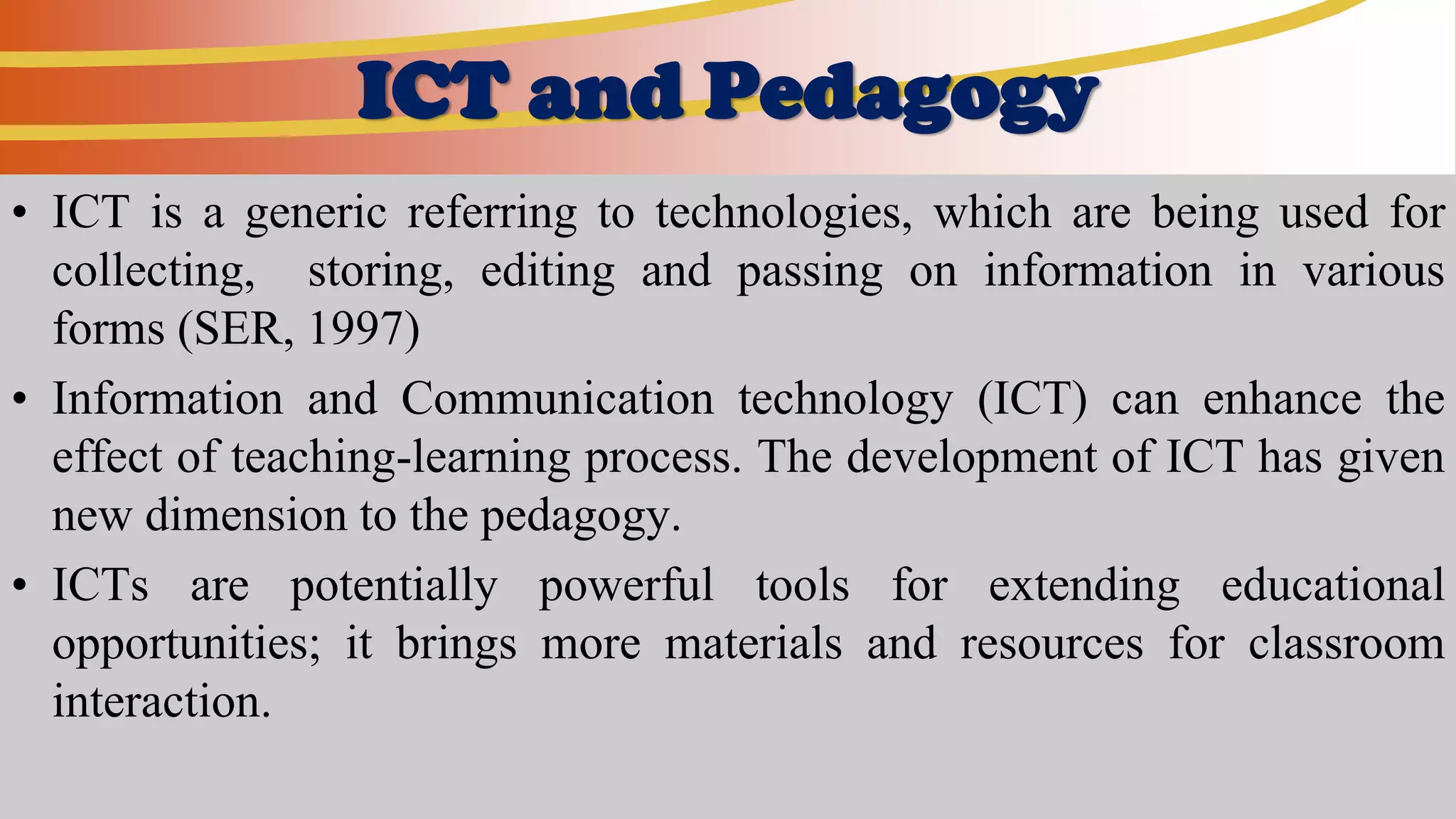 ICT and Pedagogy
• ICT is a generic referring to technologies, which are being used for
collecting, storing, editing and passing on information in various
forms (SER, 1997)
• Information and Communication technology (ICT) can enhance the
effect of teaching-learning process. The development of ICT has given
new dimension to the pedagogy.
• ICTs are potentially powerful tools for extending educational
opportunities; it brings more materials and resources for classroom
interaction.
 