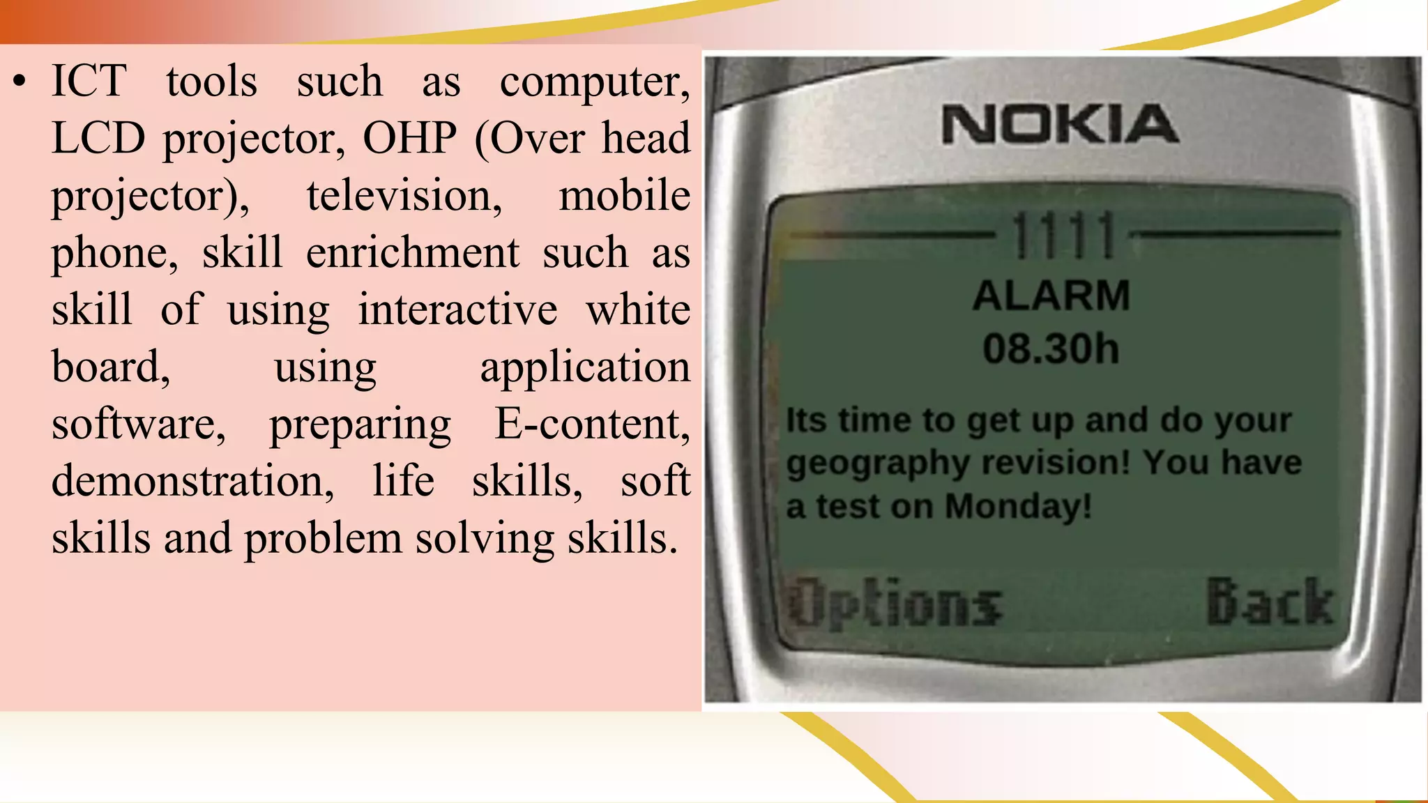 • ICT tools such as computer,
LCD projector, OHP (Over head
projector), television, mobile
phone, skill enrichment such as
skill of using interactive white
board, using application
software, preparing E-content,
demonstration, life skills, soft
skills and problem solving skills.
 