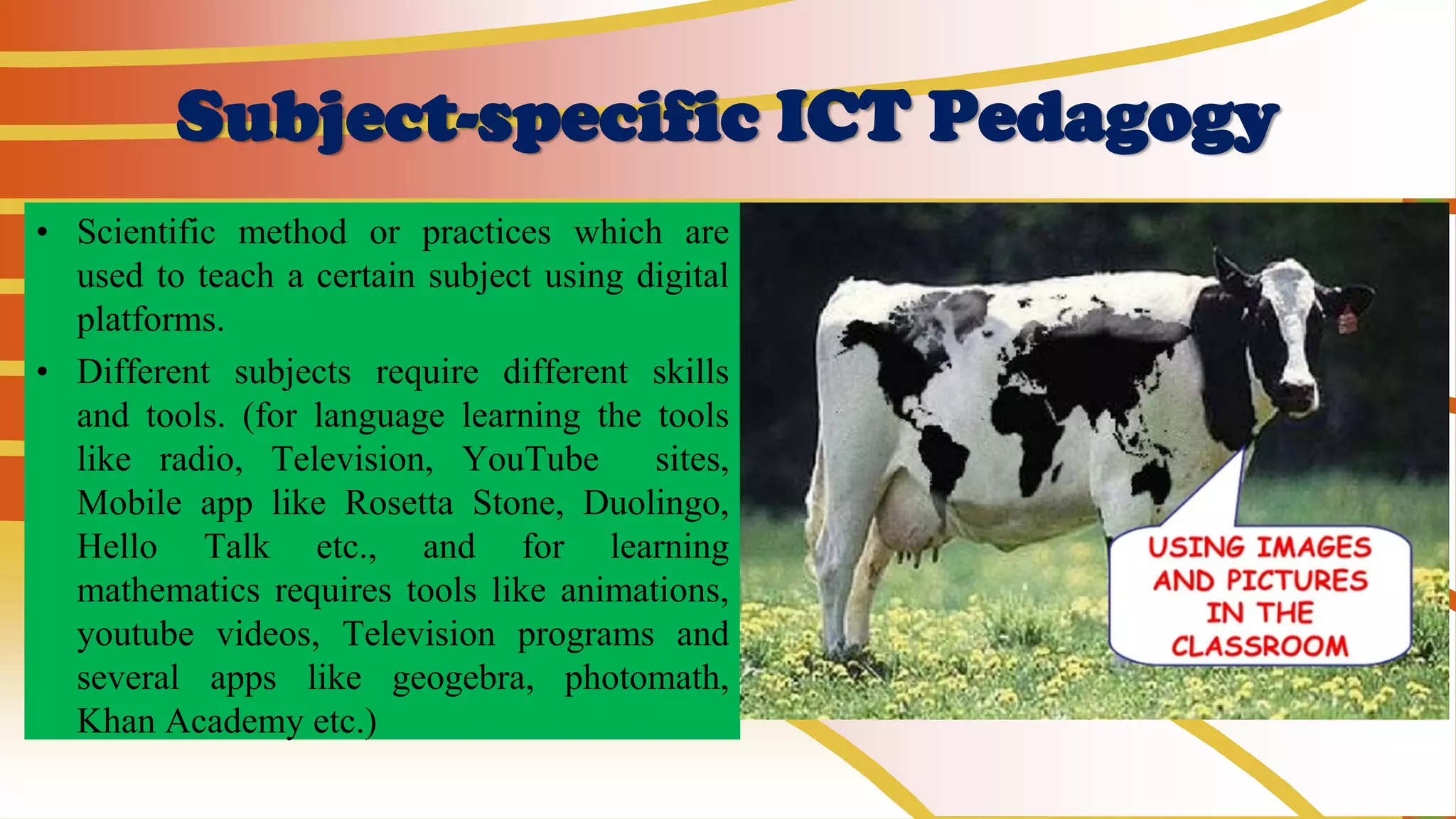Subject-specific ICT Pedagogy
• Scientific method or practices which are
used to teach a certain subject using digital
platforms.
• Different subjects require different skills
and tools. (for language learning the tools
like radio, Television, YouTube sites,
Mobile app like Rosetta Stone, Duolingo,
Hello Talk etc., and for learning
mathematics requires tools like animations,
youtube videos, Television programs and
several apps like geogebra, photomath,
Khan Academy etc.)
 