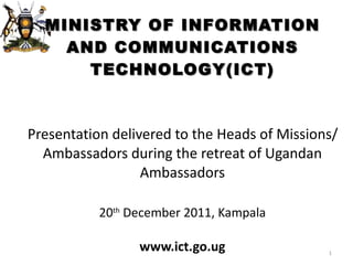 MINISTRY OF INFORMATION AND COMMUNICATIONS TECHNOLOGY(ICT) Presentation delivered to the Heads of Missions/Ambassadors during the retreat of Ugandan Ambassadors 20 th  December 2011, Kampala www.ict.go.ug 