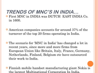 TRENDS OF MNC’S IN INDIA…
   First MNC in INDIA was DUTCH EAST INDIA Co.
    in 1600.

   American companies accounts for around 37% of the
    turnover of the top 20 firms operating in India.

   The scenario for 'MNC in India' has changed a lot in
    recent years, since more and more firms from
    European Union like Britain, Italy, France, Germany,
    Netherlands, Finland, Belgium etc have outsourced
    their work to India.

   Finnish mobile handset manufacturing giant Nokia is
    the largest Multinational Corporation In India.
 