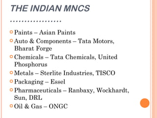 THE INDIAN MNCS
………………
 Paints – Asian Paints
 Auto & Components – Tata Motors,
  Bharat Forge
 Chemicals – Tata Chemicals, United
  Phosphorus
 Metals – Sterlite Industries, TISCO

 Packaging – Essel

 Pharmaceuticals – Ranbaxy, Wockhardt,
  Sun, DRL
 Oil & Gas – ONGC
 