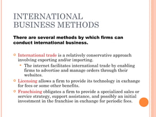 INTERNATIONAL
BUSINESS METHODS
There are several methods by which firms can
conduct international business.

   International trade is a relatively conservative approach
    involving exporting and/or importing.
      The internet facilitates international trade by enabling
        firms to advertise and manage orders through their
        websites.
   Licensing allows a firm to provide its technology in exchange
    for fees or some other benefits.
   Franchising obligates a firm to provide a specialized sales or
    service strategy, support assistance, and possibly an initial
    investment in the franchise in exchange for periodic fees.
 