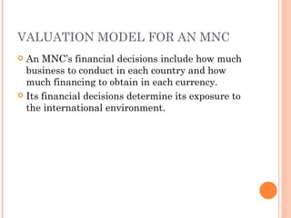 VALUATION MODEL FOR AN MNC
 An MNC’s financial decisions include how much
  business to conduct in each country and how
  much financing to obtain in each currency.
 Its financial decisions determine its exposure to
  the international environment.
 