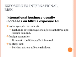 EXPOSURE TO INTERNATIONAL
RISK

International business usually
increases an MNC’s exposure to:
 exchange rate movements
    Exchange rate fluctuations affect cash flows and
     foreign demand.
 foreign economies
    Economic conditions affect demand.
 political risk
    Political actions affect cash flows.
 