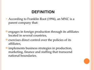 DEFINITION
   According to Franklin Root (1994), an MNC is a
    parent company that:

 engages in foreign production through its affiliates
  located in several countries,
 exercises direct control over the policies of its
  affiliates,
 implements business strategies in production,
  marketing, finance and staffing that transcend
  national boundaries.
 