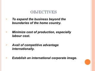 OBJECTIVES
   To expand the business beyond the
    boundaries of the home country.

   Minimize cost of production, especially
    labour cost.

   Avail of competitive advantage
    internationally.

   Establish an international corporate image.
 