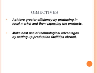 OBJECTIVES
   Achieve greater efficiency by producing in
    local market and then exporting the products.

   Make best use of technological advantages
    by setting up production facilities abroad.
 