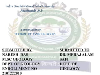 Indira Gandhi National Tribal University
Amarkantak ,M.P
a presentation on
TEXTURE OF IGNEOUS ROCKS
SUBMITTED BY
NARESH DAS
M.SC GEOLOGY
DEPT. OF GEOLOGY
ENROLLMENT NO-
2101222010
SUBMITTED TO
DR. MERAJ ALAM
SAFI
DEPT. OF
GEOLOGY
 