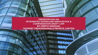 PRESENTATION ON
INTEGRATED GOODS AND SERVICESTAX &
COMPENSATION DRAFT LAW
BY: PARTH SINGHAL
TAXPERT PROFESSIONALS PRIVATE LIMITED
 