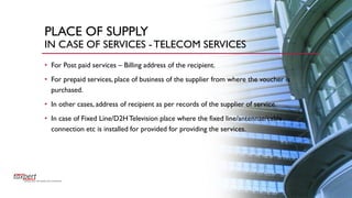 PLACE OF SUPPLY
IN CASE OF SERVICES -TELECOM SERVICES
• For Post paid services – Billing address of the recipient.
• For prepaid services, place of business of the supplier from where the voucher is
purchased.
• In other cases, address of recipient as per records of the supplier of service.
• In case of Fixed Line/D2HTelevision place where the fixed line/antennae/cable
connection etc is installed for provided for providing the services.
 
