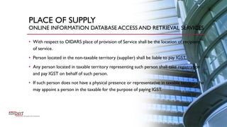 PLACE OF SUPPLY
ONLINE INFORMATION DATABASE ACCESS AND RETRIEVAL SERVICES
• With respect to OIDARS place of provision of Service shall be the location of recipient
of service.
• Person located in the non-taxable territory (supplier) shall be liable to pay IGST.
• Any person located in taxable territory representing such person shall take registration
and pay IGST on behalf of such person.
• If such person does not have a physical presence or representative in taxable territory, he
may appoint a person in the taxable for the purpose of paying IGST.
 