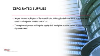ZERO RATED SUPPLIES
• As per section 16, Export of Services/Goods and supply of Goods/Services shall be zero
rated i.e. chargeable to zero rate of tax.
• The registered person making the supply shall be eligible to claim refund in respect of the
input tax credit.
 