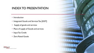 INDEXTO PRESENTATION
• Introduction
• Integrated Goods and ServicesTax [IGST]
• Supply of goods and services
• Place of supply of Goods and services
• InputTax Credit
• Zero Rated Goods
 