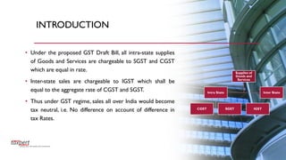 INTRODUCTION
• Under the proposed GST Draft Bill, all intra-state supplies
of Goods and Services are chargeable to SGST and CGST
which are equal in rate.
• Inter-state sales are chargeable to IGST which shall be
equal to the aggregate rate of CGST and SGST.
• Thus under GST regime, sales all over India would become
tax neutral, i.e. No difference on account of difference in
tax Rates.
Supplies of
Goods and
Services
Intra State
CGST SGST
Inter State
IGST
 