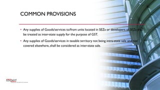 COMMON PROVISIONS
• Any supplies of Goods/services to/from units located in SEZs or developers of SEZs shall
be treated as inter-state supply for the purpose of GST.
• Any supplies of Goods/services in taxable territory not being intra-state sale and not
covered elsewhere, shall be considered as inter-state sale.
 