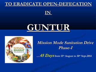 TO ERADICATE OPEN-DEFECATIONTO ERADICATE OPEN-DEFECATION
ININ
GUNTURGUNTUR
Mission Mode Sanitation DriveMission Mode Sanitation Drive
Phase-IPhase-I
….45 Days from 15th
August to 30th
Sept.2014
 