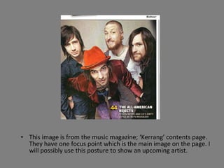 This image is from the music magazine; ‘Kerrang’ contents page. They have one focus point which is the main image on the page. I will possibly use this posture to show an upcoming artist. 