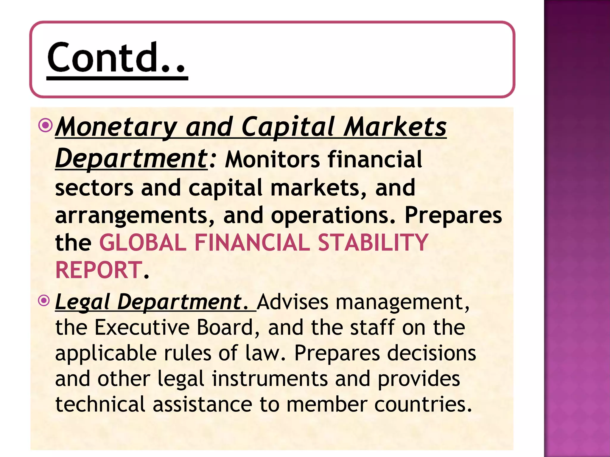Monetary and Capital Markets Department :  Monitors financial sectors and capital markets, and arrangements, and operations. Prepares the  GLOBAL FINANCIAL STABILITY REPORT .  Legal Department.   Advises management, the Executive Board, and the staff on the applicable rules of law. Prepares decisions and other legal instruments and provides technical assistance to member countries. 