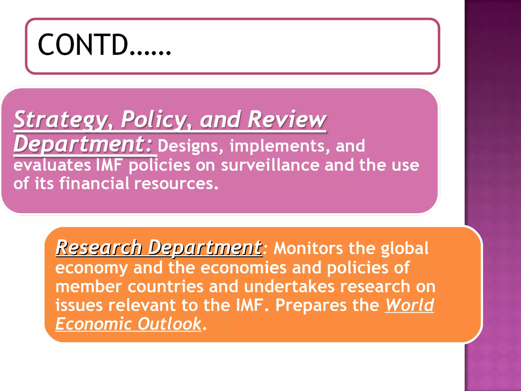 Research Department :  Monitors the global economy and the economies and policies of member countries and undertakes research on issues relevant to the IMF. Prepares the  World Economic Outlook .  