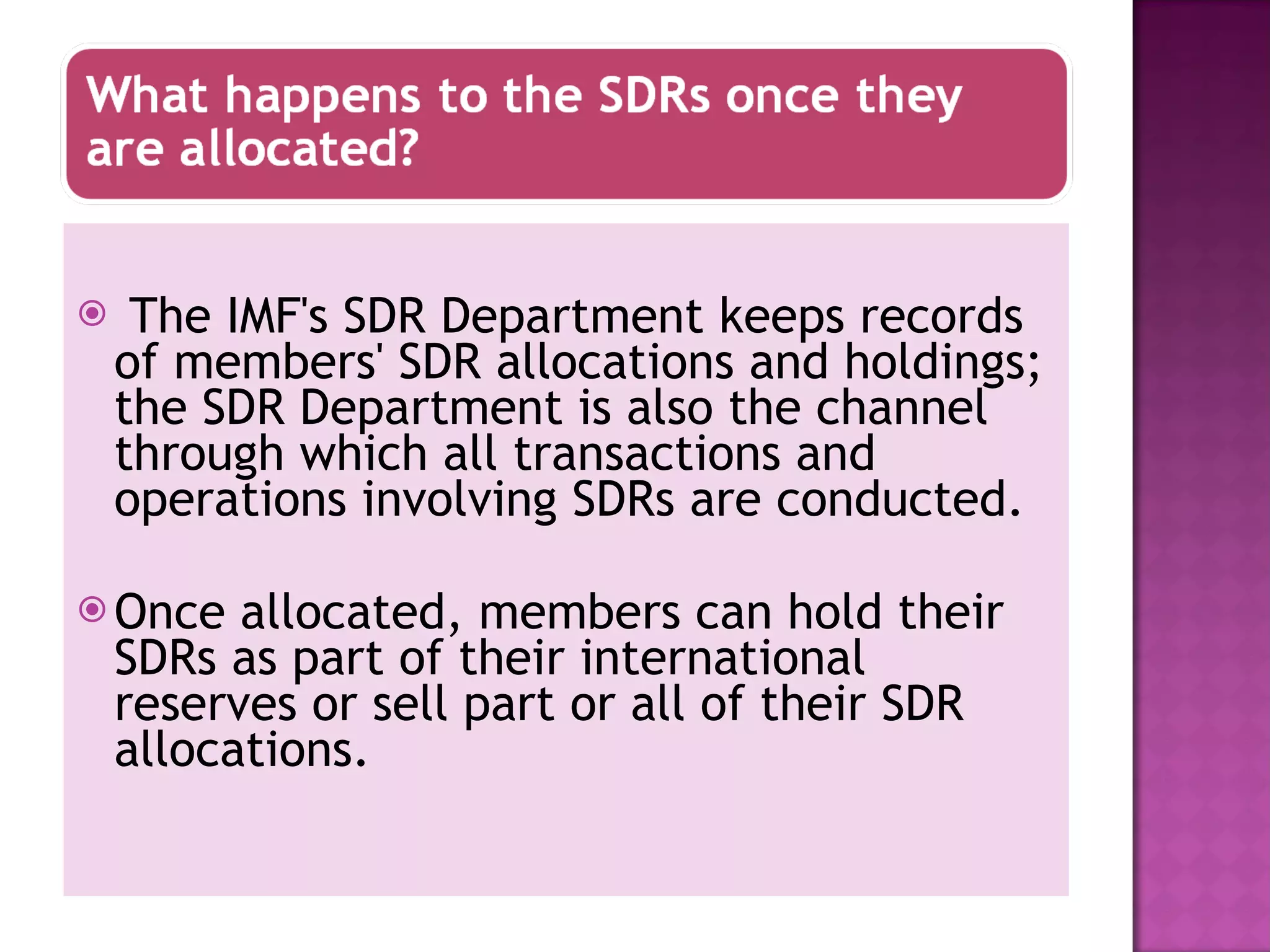 The IMF's SDR Department keeps records of members' SDR allocations and holdings; the SDR Department is also the channel through which all transactions and operations involving SDRs are conducted. Once allocated, members can hold their SDRs as part of their international reserves or sell part or all of their SDR allocations.  