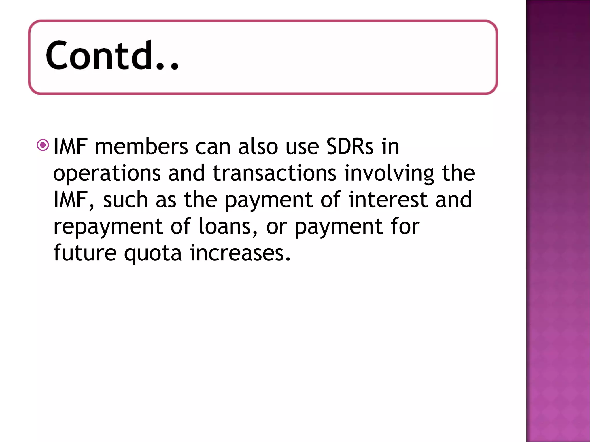 IMF members can also use SDRs in operations and transactions involving the IMF, such as the payment of interest and repayment of loans, or payment for future quota increases. 