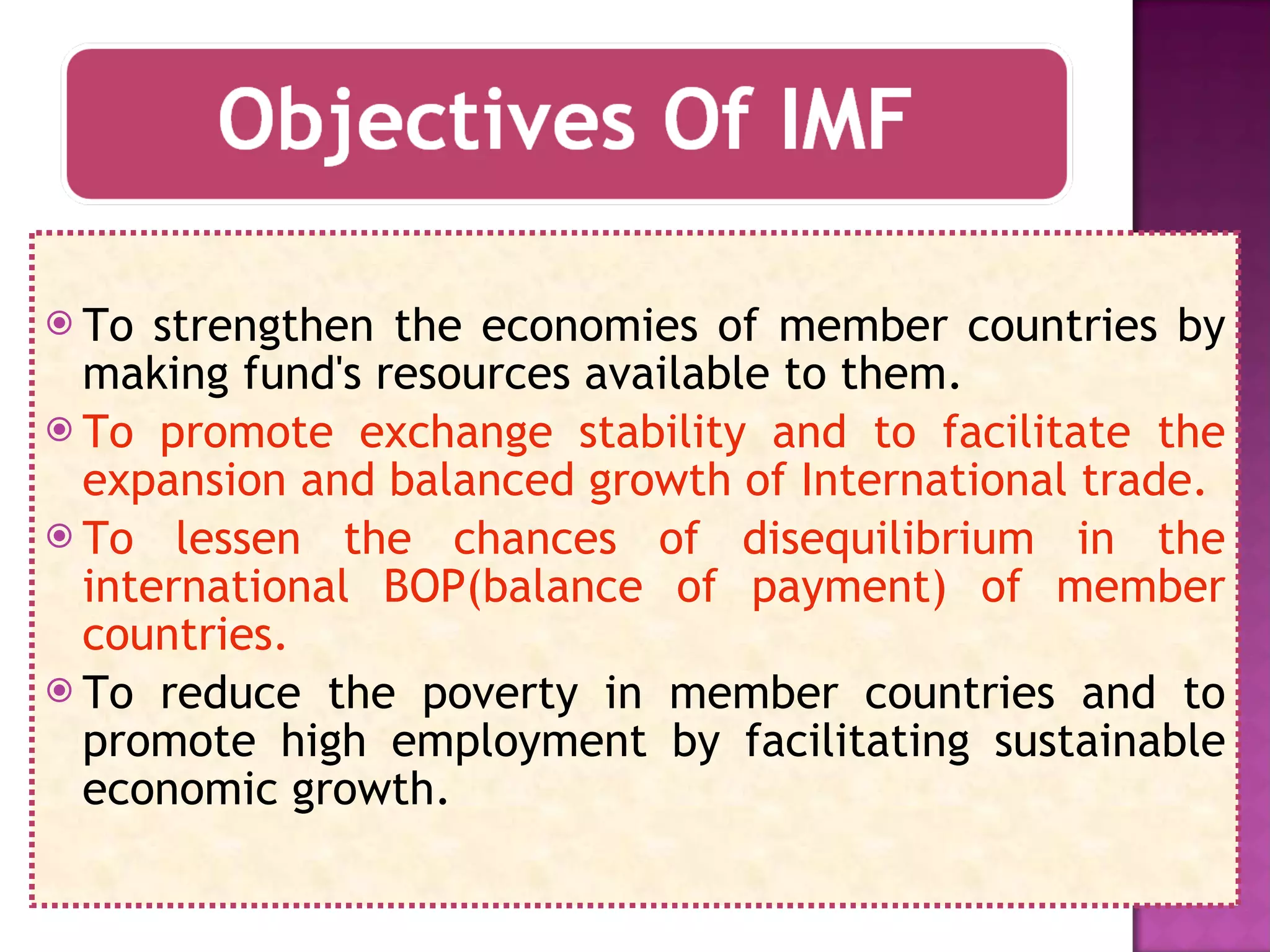 To strengthen the economies of member countries by making fund's resources available to them. To promote exchange stability and to facilitate the expansion and balanced growth of International trade. To lessen the chances of disequilibrium in the international BOP(balance of payment) of member countries. To reduce the poverty in member countries and to promote high employment by facilitating sustainable economic growth. 