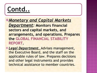 Monetary and Capital Markets Department :  Monitors financial sectors and capital markets, and arrangements, and operations. Prepares the  GLOBAL FINANCIAL STABILITY REPORT .  Legal Department.   Advises management, the Executive Board, and the staff on the applicable rules of law. Prepares decisions and other legal instruments and provides technical assistance to member countries. 