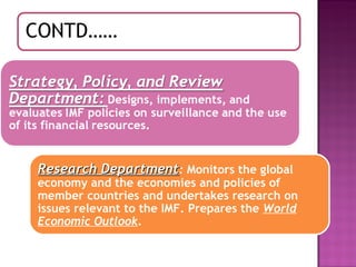 Research Department :  Monitors the global economy and the economies and policies of member countries and undertakes research on issues relevant to the IMF. Prepares the  World Economic Outlook .  