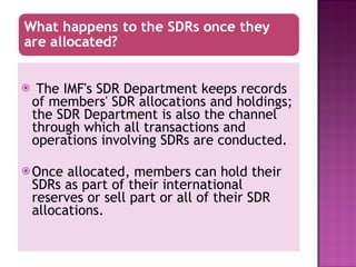 The IMF's SDR Department keeps records of members' SDR allocations and holdings; the SDR Department is also the channel through which all transactions and operations involving SDRs are conducted. Once allocated, members can hold their SDRs as part of their international reserves or sell part or all of their SDR allocations.  