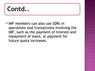 IMF members can also use SDRs in operations and transactions involving the IMF, such as the payment of interest and repayment of loans, or payment for future quota increases. 